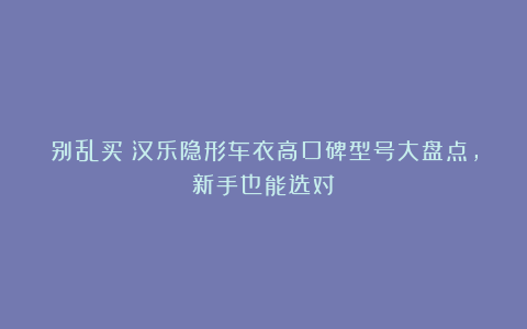 别乱买！汉乐隐形车衣高口碑型号大盘点，新手也能选对