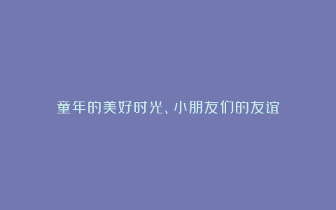 童年的美好时光、小朋友们的友谊