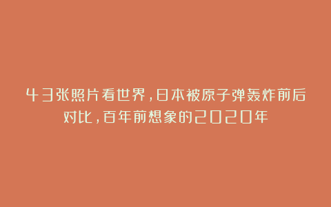 43张照片看世界，日本被原子弹轰炸前后对比，百年前想象的2020年