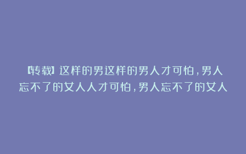【转载】这样的男这样的男人才可怕，男人忘不了的女人人才可怕，男人忘不了的女人
