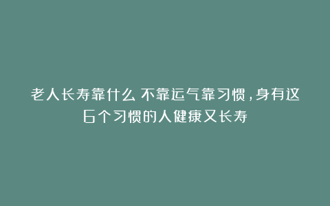 老人长寿靠什么？不靠运气靠习惯，身有这6个习惯的人健康又长寿