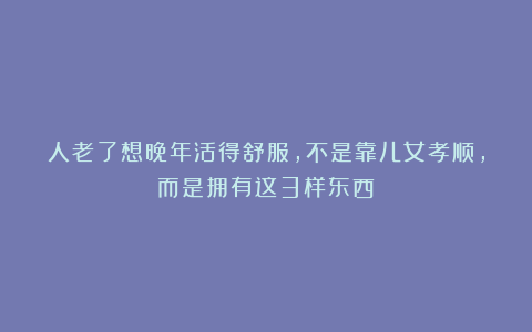 人老了想晚年活得舒服，不是靠儿女孝顺，而是拥有这3样东西