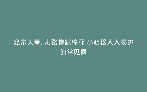 经常头晕、走路像踩棉花？小心这人人易患的常见病