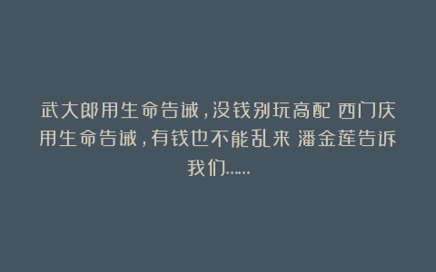 武大郎用生命告诫，没钱别玩高配；西门庆用生命告诫，有钱也不能乱来；潘金莲告诉我们……