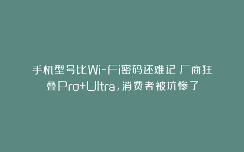 手机型号比Wi-Fi密码还难记？厂商狂叠Pro+Ultra，消费者被坑惨了