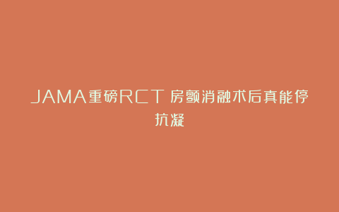 JAMA重磅RCT！房颤消融术后真能停抗凝？