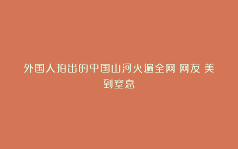 外国人拍出的中国山河火遍全网！网友：美到窒息！
