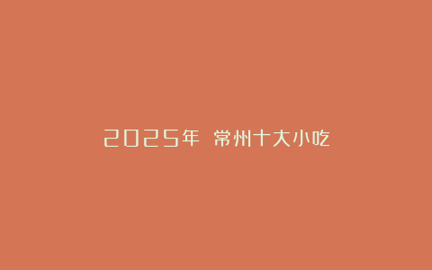 2025年 常州十大小吃