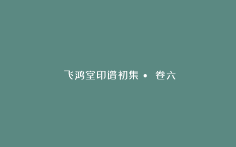 《飞鸿堂印谱初集》• 卷六