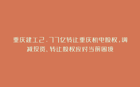 重庆建工2.77亿转让重庆机电股权，调减投资、转让股权应对当前困境