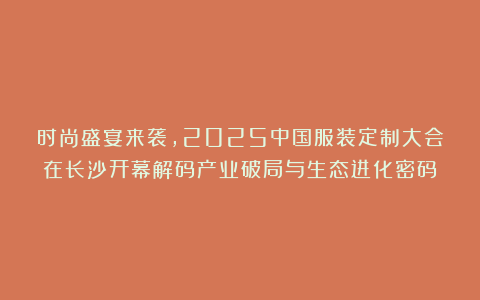 时尚盛宴来袭，2025中国服装定制大会在长沙开幕解码产业破局与生态进化密码