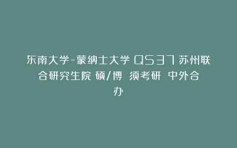 东南大学-蒙纳士大学（QS37）苏州联合研究生院（硕/博）（须考研）（中外合办）