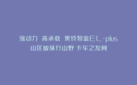强动力 高承载 奥铃智蓝EL-plus山区版纵行山野丨卡车之友网