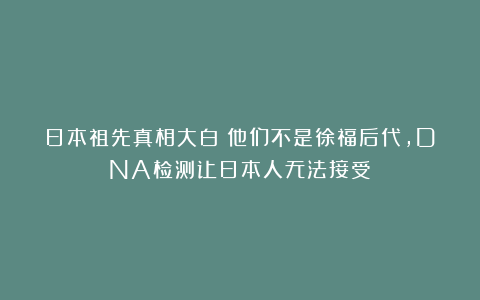 日本祖先真相大白！他们不是徐福后代，DNA检测让日本人无法接受