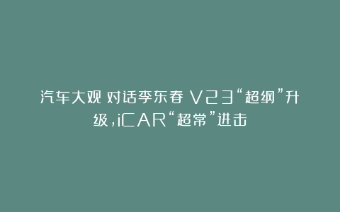 汽车大观｜对话李东春：V23“超纲”升级，iCAR“超常”进击