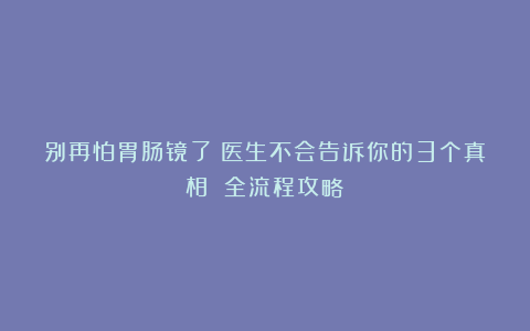别再怕胃肠镜了！医生不会告诉你的3个真相 全流程攻略​