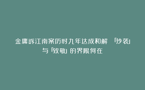 金庸诉江南案历时九年达成和解 「抄袭」与「致敬」的界限何在？