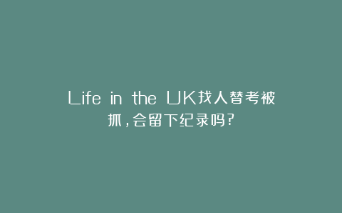 Life in the UK找人替考被抓,会留下纪录吗?