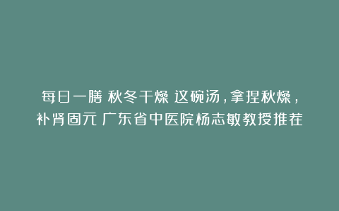 每日一膳｜秋冬干燥？这碗汤，拿捏秋燥，补肾固元～广东省中医院杨志敏教授推荐​