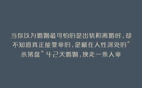 当你以为婚姻最可怕的是出轨和离婚时，却不知道真正能要命的，是藏在人性深处的“杀猪盘”：42天婚姻，换走一条人命