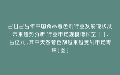2025年中国食品着色剂行业发展现状及未来趋势分析：行业市场规模增长至77.6亿元，其中天然着色剂越来越受到市场青睐[图]