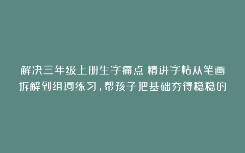 解决三年级上册生字痛点！精讲字帖从笔画拆解到组词练习，帮孩子把基础夯得稳稳的