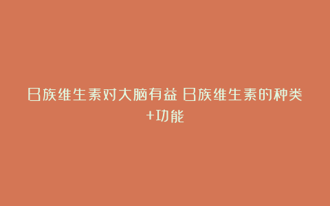 B族维生素对大脑有益？B族维生素的种类+功能