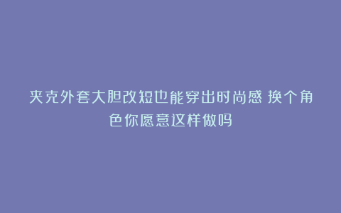 夹克外套大胆改短也能穿出时尚感？换个角色你愿意这样做吗？