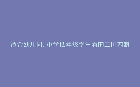 适合幼儿园、小学低年级学生看的三国西游