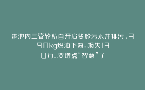 港池内三管轮私自开启货舱污水井排污，390kg燃油下海…损失130万…要增点“智慧”了