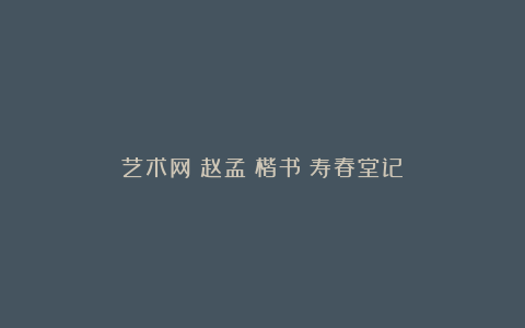 艺术网丨赵孟頫楷书《寿春堂记》