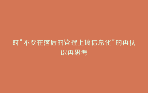 对“不要在落后的管理上搞信息化”的再认识再思考
