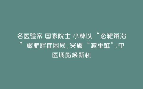 名医验案丨国家院士仝小林以 “态靶辨治” 破肥胖症困局，突破 “减重难”，中医调脂焕新机