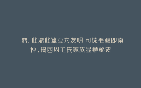 無叀鼎、此鼎此簋互为发明：司徒毛叔即南仲，揭西周毛氏家族显赫秘史