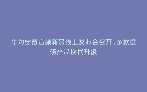 华为穿戴音频新品线上发布会召开，多款重磅产品换代升级