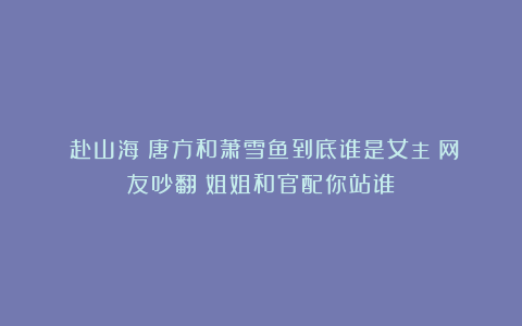 《赴山海》唐方和萧雪鱼到底谁是女主？网友吵翻！姐姐和官配你站谁