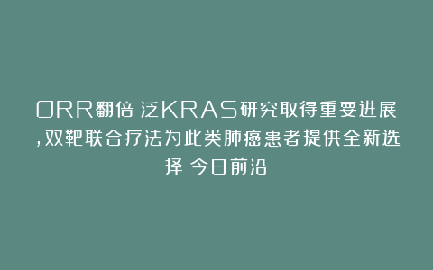 ORR翻倍！泛KRAS研究取得重要进展，双靶联合疗法为此类肺癌患者提供全新选择丨今日前沿