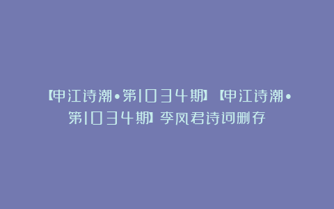 【申江诗潮•第1034期】【申江诗潮•第1034期】李凤君诗词删存