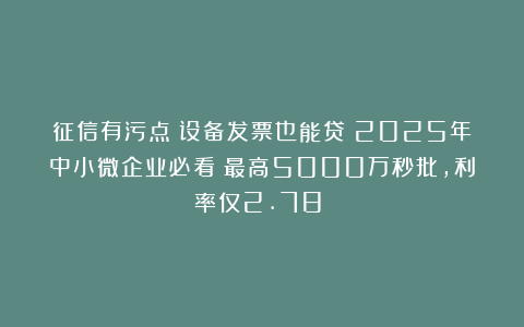 征信有污点？设备发票也能贷！2025年中小微企业必看：最高5000万秒批，利率仅2.78%！