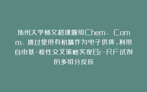 扬州大学杨文超课题组Chem. Comm.：通过使用有机膦作为电子供体，利用自由基-极性交叉策略实现Br-RF试剂的多组分反应