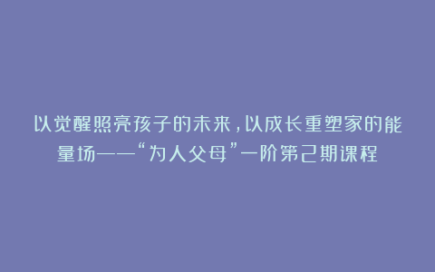 以觉醒照亮孩子的未来，以成长重塑家的能量场——“为人父母”一阶第2期课程