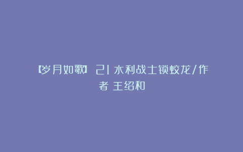 【岁月如歌】（21）水利战士锁蛟龙/作者：王绍和