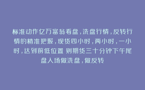 标准动作亿万富翁看盘，洗盘行情，反转行情的精准把握，现货四小时，两小时，一小时，达到前低位置！则期货三十分钟下午尾盘入场做洗盘，做反转！