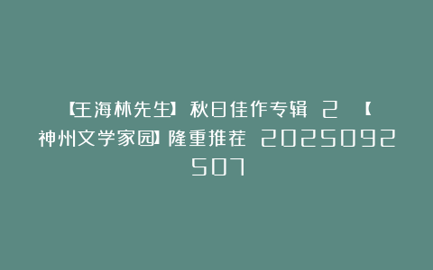 【王海林先生】《秋日佳作专辑 2 》【神州文学家园】隆重推荐 2025092507