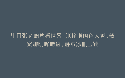48张老照片看世界，张梓琳国色天香，戴安娜明眸皓齿，赫本冰肌玉骨
