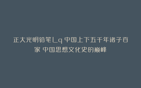 正大光明铅笔Lq：中国上下五千年诸子百家：中国思想文化史的巅峰！