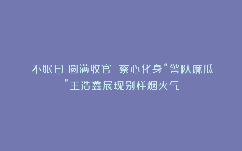 《不眠日》圆满收官 蔡心化身“警队麻瓜”王浩鑫展现别样烟火气