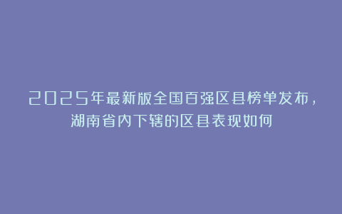 2025年最新版全国百强区县榜单发布，湖南省内下辖的区县表现如何