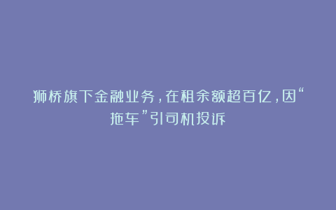 狮桥旗下金融业务，在租余额超百亿，因“拖车”引司机投诉？
