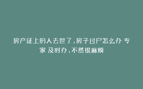 房产证上的人去世了，房子过户怎么办？专家：及时办，不然很麻烦